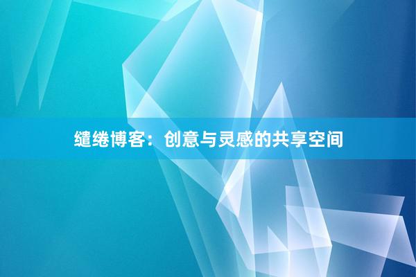 缱绻博客：创意与灵感的共享空间