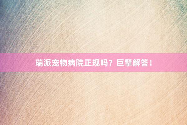 瑞派宠物病院正规吗？巨擘解答！