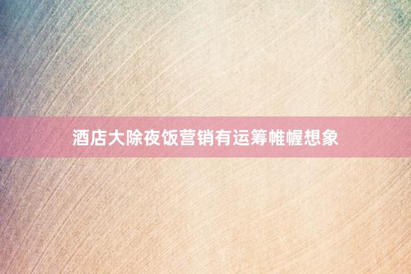 酒店大除夜饭营销有运筹帷幄想象